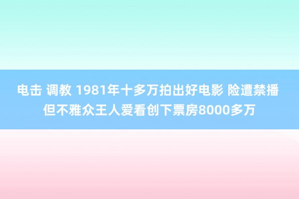 电击 调教 1981年十多万拍出好电影 险遭禁播 但不雅众王人爱看创下票房8000多万