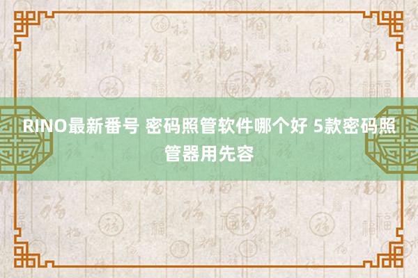 RINO最新番号 密码照管软件哪个好 5款密码照管器用先容