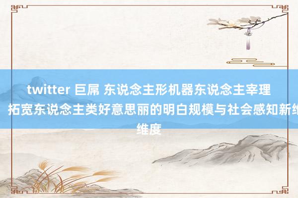 twitter 巨屌 东说念主形机器东说念主宰理学：拓宽东说念主类好意思丽的明白规模与社会感知新维度