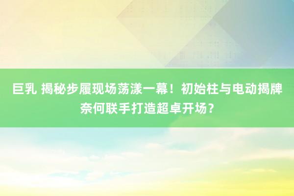 巨乳 揭秘步履现场荡漾一幕！初始柱与电动揭牌奈何联手打造超卓开场？