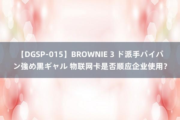 【DGSP-015】BROWNIE 3 ド派手パイパン強め黒ギャル 物联网卡是否顺应企业使用？