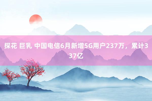 探花 巨乳 中国电信6月新增5G用户237万，累计337亿