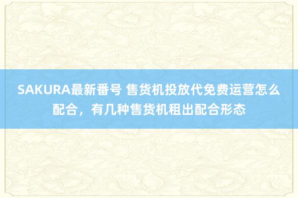 SAKURA最新番号 售货机投放代免费运营怎么配合，有几种售货机租出配合形态