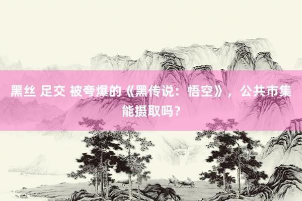 黑丝 足交 被夸爆的《黑传说：悟空》，公共市集能摄取吗？