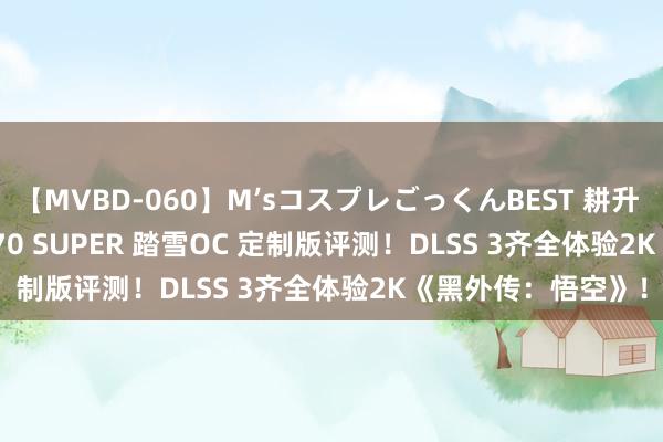 【MVBD-060】M’sコスプレごっくんBEST 耕升 GeForce RTX 4070 SUPER 踏雪OC 定制版评测！DLSS 3齐全体验2K《黑外传：悟空》！