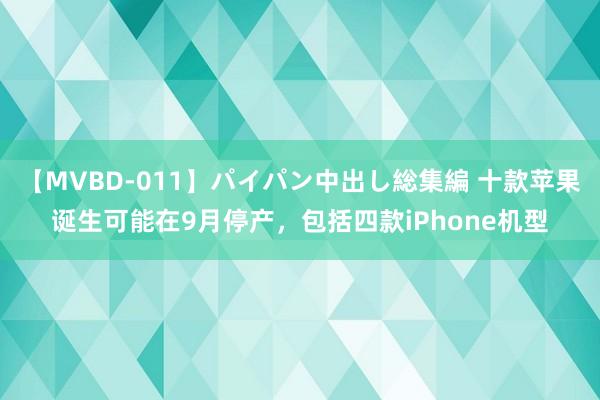 【MVBD-011】パイパン中出し総集編 十款苹果诞生可能在9月停产，包括四款iPhone机型