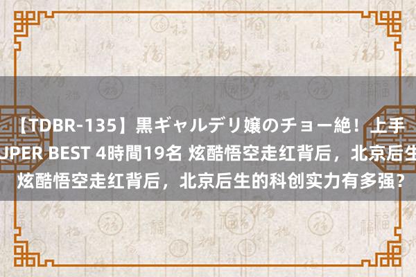 【TDBR-135】黒ギャルデリ嬢のチョー絶！上手いフェラチオ！！SUPER BEST 4時間19名 炫酷悟空走红背后，北京后生的科创实力有多强？