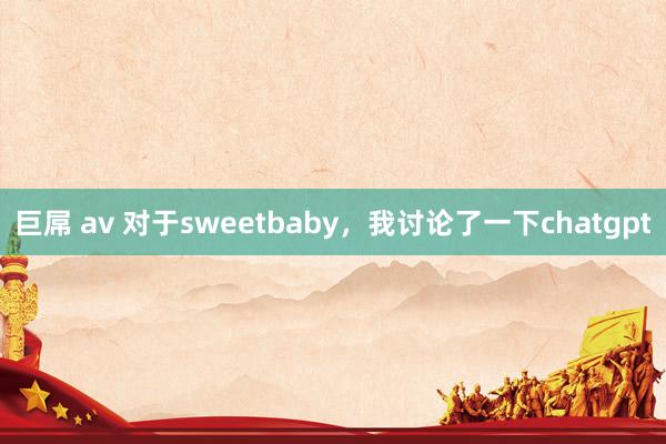 巨屌 av 对于sweetbaby，我讨论了一下chatgpt