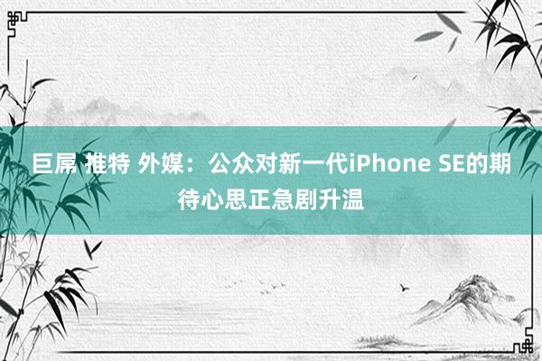 巨屌 推特 外媒：公众对新一代iPhone SE的期待心思正急剧升温