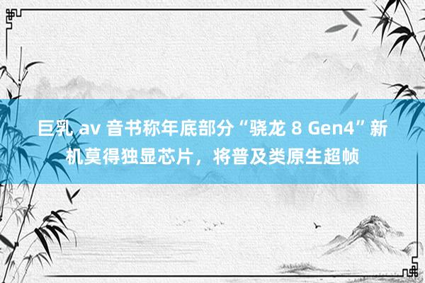 巨乳 av 音书称年底部分“骁龙 8 Gen4”新机莫得独显芯片，将普及类原生超帧