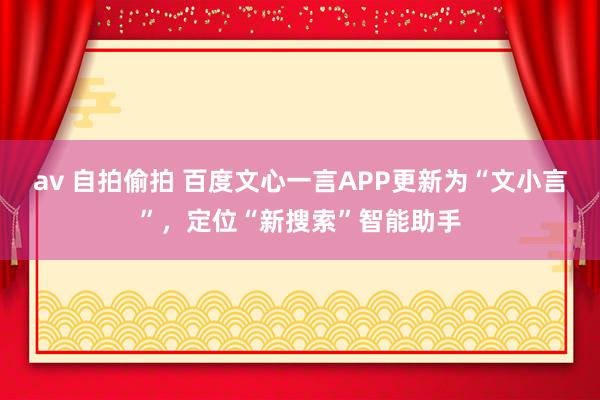 av 自拍偷拍 百度文心一言APP更新为“文小言”，定位“新搜索”智能助手