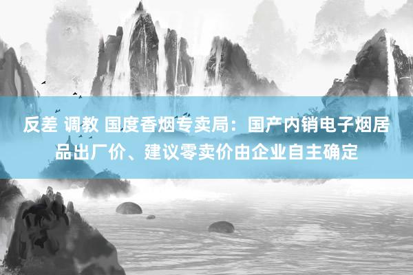 反差 调教 国度香烟专卖局：国产内销电子烟居品出厂价、建议零卖价由企业自主确定