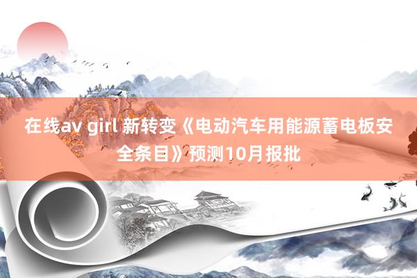 在线av girl 新转变《电动汽车用能源蓄电板安全条目》预测10月报批