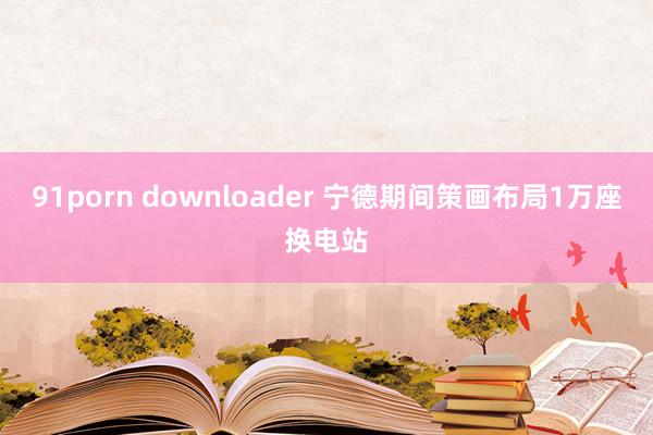 91porn downloader 宁德期间策画布局1万座换电站