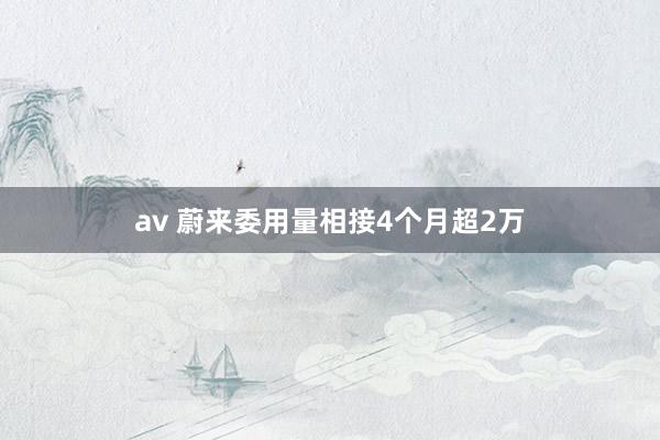 av 蔚来委用量相接4个月超2万