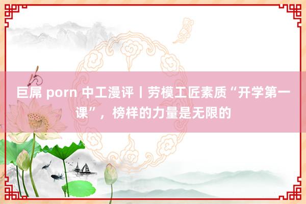 巨屌 porn 中工漫评丨劳模工匠素质“开学第一课”，榜样的力量是无限的