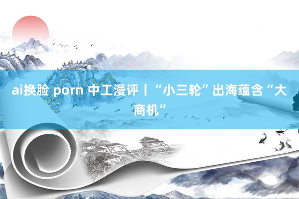 ai换脸 porn 中工漫评丨“小三轮”出海蕴含“大商机”