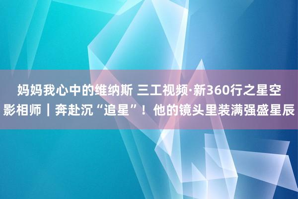 妈妈我心中的维纳斯 三工视频·新360行之星空影相师｜奔赴沉“追星”！他的镜头里装满强盛星辰