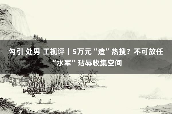 勾引 处男 工视评丨5万元“造”热搜？不可放任“水军”玷辱收集空间