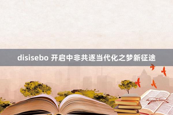 disisebo 开启中非共逐当代化之梦新征途