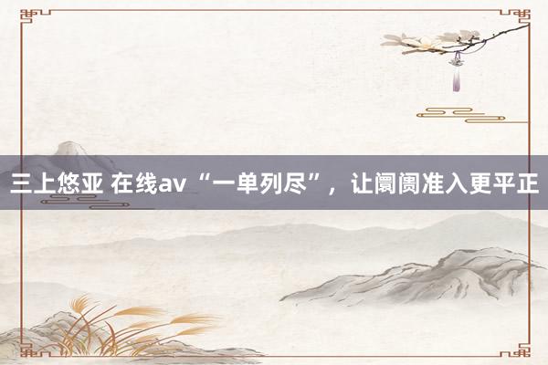 三上悠亚 在线av “一单列尽”，让阛阓准入更平正