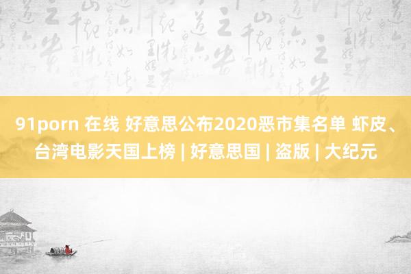 91porn 在线 好意思公布2020恶市集名单 虾皮、台湾电影天国上榜 | 好意思国 | 盗版 | 大纪元