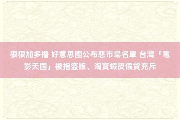 狠狠加多撸 好意思國公布惡市場名單 　台灣「電影天国」被指盜版、淘寶蝦皮假貨充斥