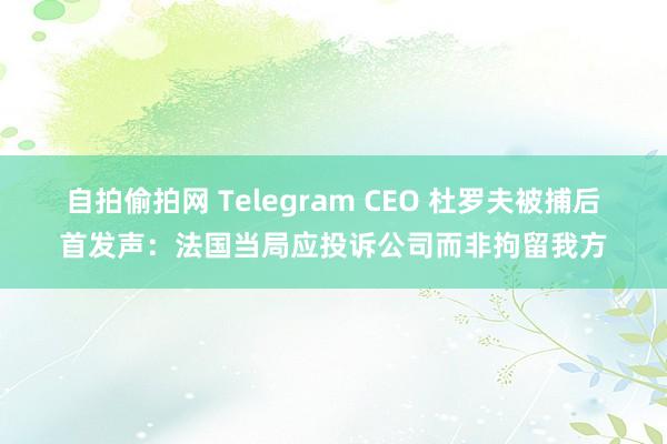 自拍偷拍网 Telegram CEO 杜罗夫被捕后首发声：法国当局应投诉公司而非拘留我方