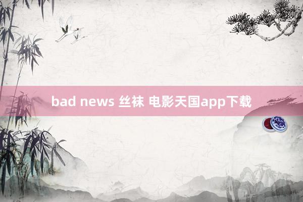 bad news 丝袜 电影天国app下载