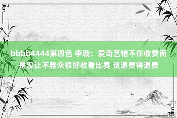 bbbb4444第四色 李璇：爱奇艺错不在收费而是没让不雅众很好收看比赛 该退费得退费