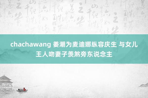 chachawang 姜潮为麦迪娜纵容庆生 与女儿王人吻妻子羡煞旁东说念主