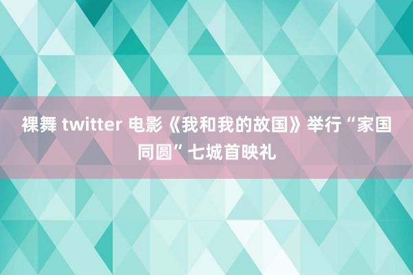 裸舞 twitter 电影《我和我的故国》举行“家国同圆”七城首映礼