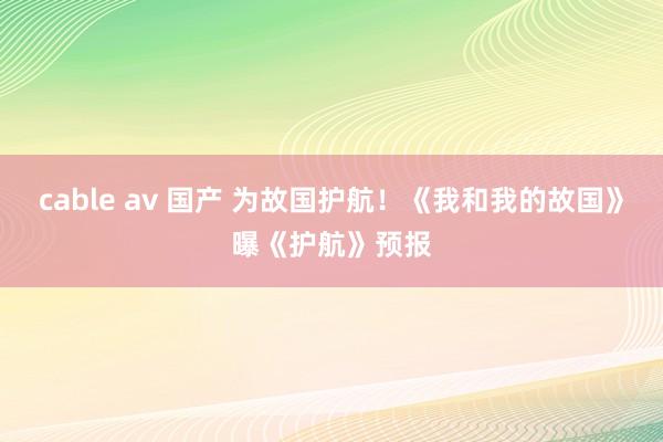 cable av 国产 为故国护航！《我和我的故国》曝《护航》预报