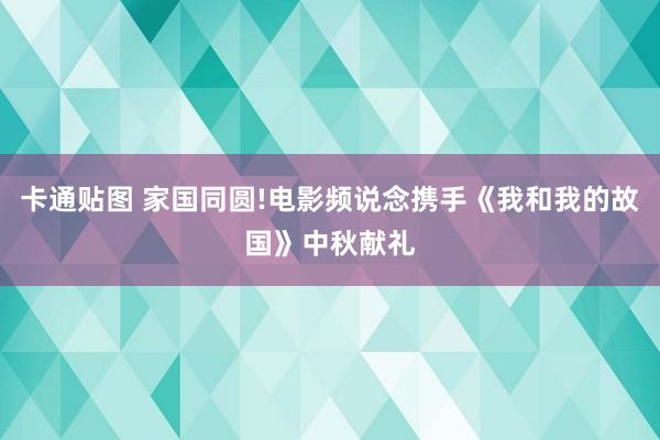 卡通贴图 家国同圆!电影频说念携手《我和我的故国》中秋献礼