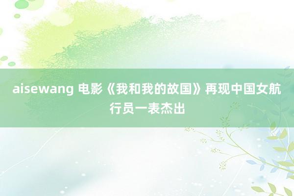 aisewang 电影《我和我的故国》再现中国女航行员一表杰出