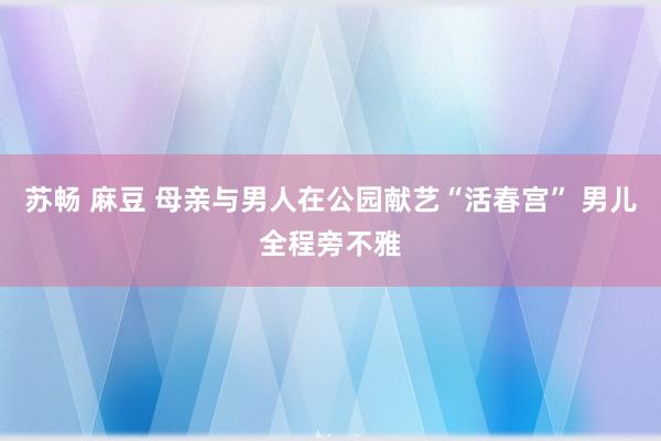 苏畅 麻豆 母亲与男人在公园献艺“活春宫” 男儿全程旁不雅