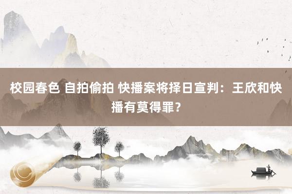 校园春色 自拍偷拍 快播案将择日宣判：王欣和快播有莫得罪？