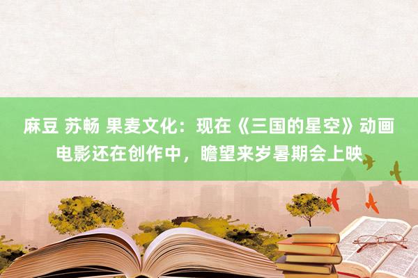 麻豆 苏畅 果麦文化：现在《三国的星空》动画电影还在创作中，瞻望来岁暑期会上映