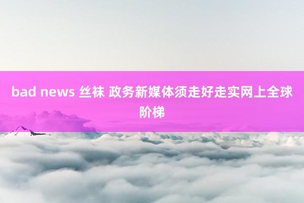 bad news 丝袜 政务新媒体须走好走实网上全球阶梯