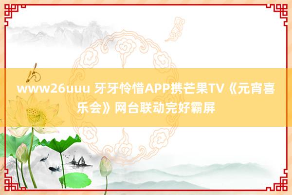 www26uuu 牙牙怜惜APP携芒果TV《元宵喜乐会》网台联动完好霸屏