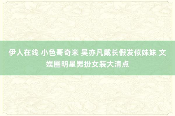 伊人在线 小色哥奇米 吴亦凡戴长假发似妹妹 文娱圈明星男扮女装大清点