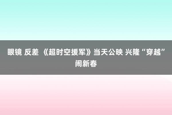 眼镜 反差 《超时空援军》当天公映 兴隆“穿越”闹新春