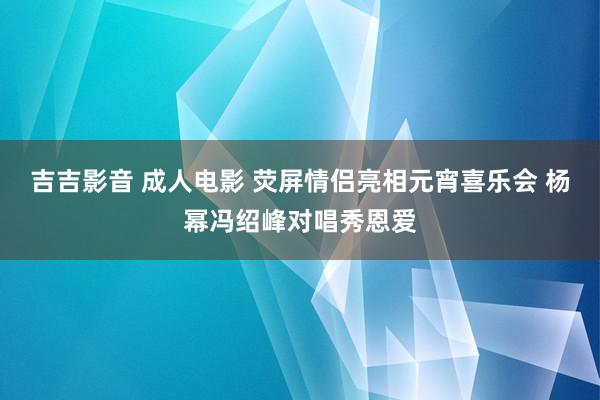 吉吉影音 成人电影 荧屏情侣亮相元宵喜乐会 杨幂冯绍峰对唱秀恩爱