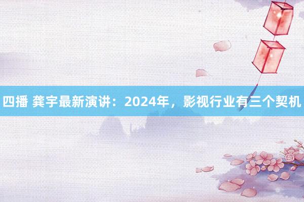 四播 龚宇最新演讲：2024年，影视行业有三个契机