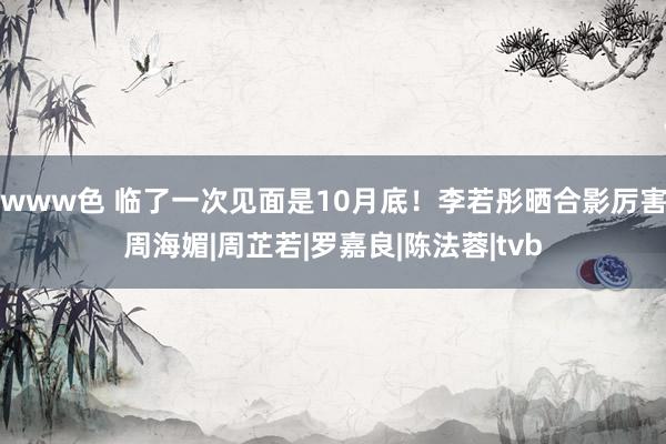 www色 临了一次见面是10月底！李若彤晒合影厉害周海媚|周芷若|罗嘉良|陈法蓉|tvb