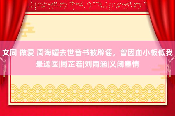 女同 做爱 周海媚去世音书被辟谣，曾因血小板低我晕送医|周芷若|刘雨涵|义闭塞情