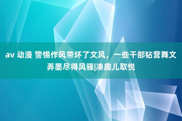 av 动漫 警惕作风带坏了文风，一些干部钻营舞文弄墨尽得风骚|凑趣儿取悦