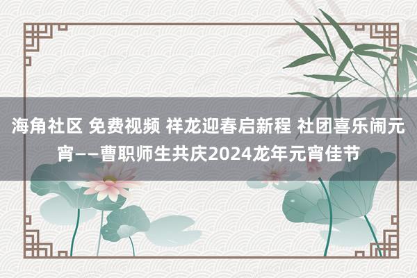 海角社区 免费视频 祥龙迎春启新程 社团喜乐闹元宵——曹职师生共庆2024龙年元宵佳节