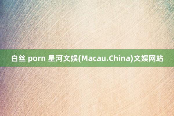 白丝 porn 星河文娱(Macau.China)文娱网站