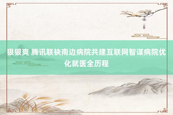 狠狠爽 腾讯联袂南边病院共建互联网智谋病院优化就医全历程